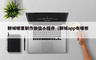 莱阳聊城哪里制作微信小程序（聊城app有哪些）