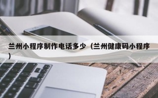 莱阳兰州小程序制作电话多少（兰州健康码小程序）